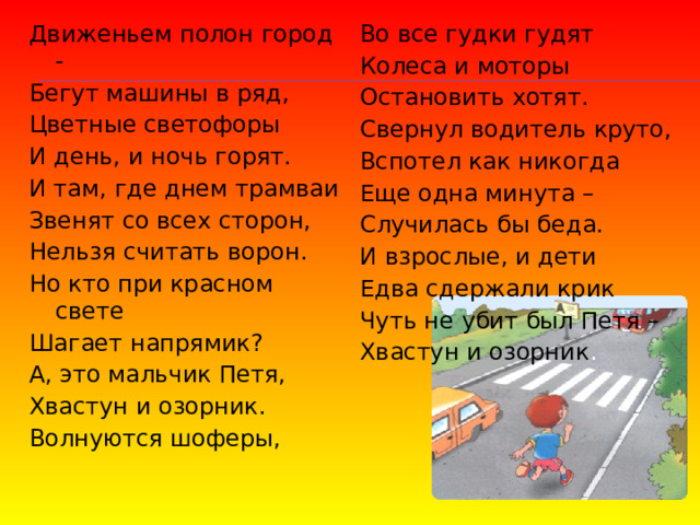 Движеньем полон город - Бегут машины в ряд, Во все гудки гудят Колеса и моторы Цветные светофоры Остановить хотят. И день, и ночь горят. И там, где днем трамваи Свернул водитель круто, Звенят со всех сторон, Вспотел как никогда Еще одна минута – Нельзя считать ворон. Случилась бы беда. Но кто при красном свете Шагает напрямик? И взрослые, и дети А, это мальчик Петя, Едва сдержали крик Хвастун и озорник. Чуть не убит был Петя – Хвастун и озорник . Волнуются шоферы, 