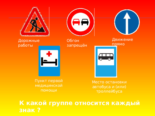 Движение прямо Дорожные работы Обгон запрещён Пункт первой медицинской помощи Место остановки автобуса и (или) троллейбуса К какой группе относится каждый знак ? 