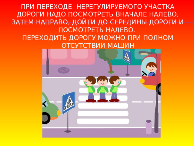 При переходе нерегулируемого участка дороги надо посмотреть вначале налево, затем направо, дойти до середины дороги и посмотреть налево.  Переходить дорогу можно при полном отсутствии машин 