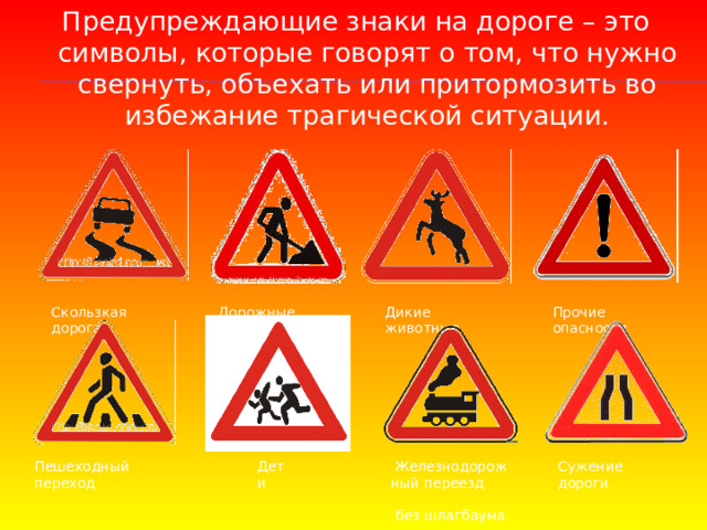 Предупреждающие знаки на дороге – это символы, которые говорят о том, что нужно свернуть, объехать или притормозить во избежание трагической ситуации.   Дикие животные Прочие опасности Дорожные работы Скользкая дорога Пешеходный переход Дети Железнодорожный переезд  без шлагбаума Сужение дороги 