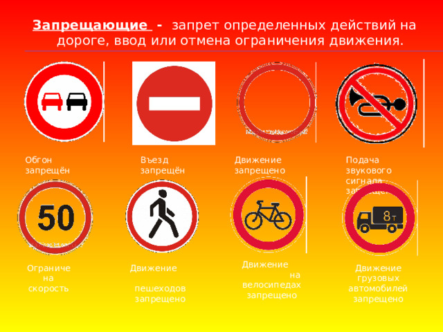 Запрещающие - запрет определенных действий на дороге, ввод или отмена ограничения движения.    Подача звукового сигнала запрещена Движение запрещено Въезд запрещён Обгон запрещён Движение на велосипедах запрещено Ограничена скорость Движение пешеходов запрещено Движение грузовых автомобилей запрещено 