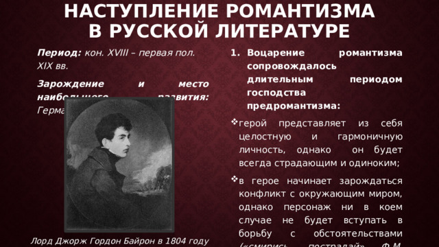 Наступление романтизма  в русской литературе Период: кон. XVIII – первая пол. XIX вв. Воцарение романтизма сопровождалось длительным периодом господства предромантизма: Зарождение и место наибольшего развития: Германия герой представляет из себя целостную и гармоничную личность, однако он будет всегда страдающим и одиноким; в герое начинает зарождаться конфликт с окружающим миром, однако персонаж ни в коем случае не будет вступать в борьбу с обстоятельствами («смирись, пострадай» Ф.М. Достоевский)  Лорд Джорж Гордон Байрон в 1804 году 