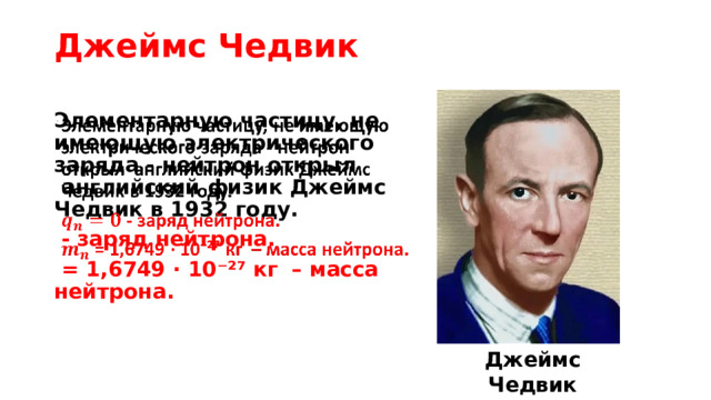 Джеймс Чедвик Элементарную частицу, не имеющую электрического заряда - нейтрон открыл  английский физик Джеймс Чедвик в 1932 году.    - заряд нейтрона.  = 1,6749 · 10⁻²⁷ кг   – масса нейтрона. Джеймс Чедвик (1891-1974)  