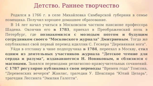 Детство. Раннее творчество Родился в 1766 г. в селе Михайловка Симбирской губернии в семье помещика. Получил хорошее домашнее образование. В 14 лет начал учиться в Московском частном пансионе профессора Шадена. Окончив его в 1783 , приехал в Преображенский полк в Петербург, где познакомился с молодым поэтом и будущим сотрудником своего 