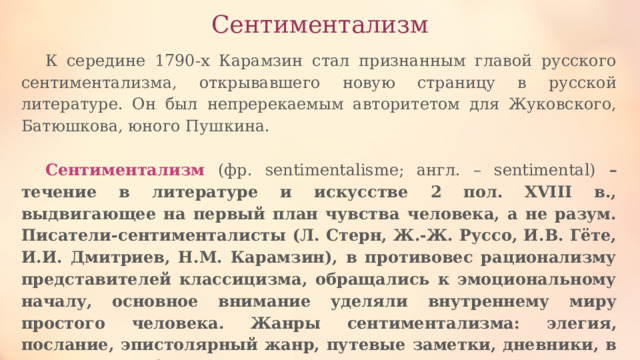 Сентиментализм К середине 1790-х Карамзин стал признанным главой русского сентиментализма, открывавшего новую страницу в русской литературе. Он был непререкаемым авторитетом для Жуковского, Батюшкова, юного Пушкина. Сентиментализм (фр. sentimentalisme; англ. – sentimental) – течение в литературе и искусстве 2 пол. XVIII в., выдвигающее на первый план чувства человека, а не разум. Писатели-сентименталисты (Л. Стерн, Ж.-Ж. Руссо, И.В. Гёте, И.И. Дмитриев, Н.М. Карамзин), в противовес рационализму представителей классицизма, обращались к эмоциональному началу, основное внимание уделяли внутреннему миру простого человека. Жанры сентиментализма: элегия, послание, эпистолярный жанр, путевые заметки, дневники, в которых преобладают исповедальные мотивы. 