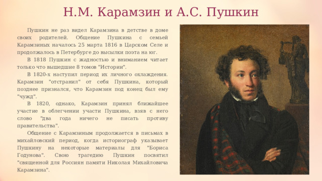 Н.М. Карамзин и А.С. Пушкин Пушкин не раз видел Карамзина в детстве в доме своих родителей. Общение Пушкина с семьей Карамзиных началось 25 марта 1816 в Царском Селе и продолжалось в Петербурге до высылки поэта на юг. В 1818 Пушкин с жадностью и вниманием читает только что вышедшие 8 томов 