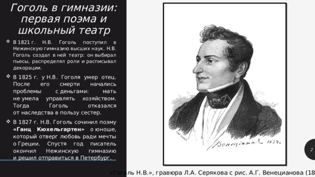 Гоголь в гимназии: первая поэма и школьный театр В 1821 г. Н.В. Гоголь поступил в Нежинскую гимназию высших наук. Н.В. Гоголь создал в ней театр: он выбирал пьесы, распределял роли и расписывал декорации. В 1825 г. у Н.В. Гоголя умер отец. После его смерти начались проблемы с деньгами: мать не умела управлять хозяйством. Тогда Гоголь отказался от наследства в пользу сестер. В 1827 г. Н.В. Гоголь сочинил поэму «Ганц Кюхельгартен» о юноше, который отверг любовь ради мечты о Греции. Спустя год писатель окончил Нежинскую гимназию и решил отправиться в Петербург. 1 «Гоголь Н.В.», гравюра Л.А. Серякова с рис. А.Г. Венецианова (1834 г.) 