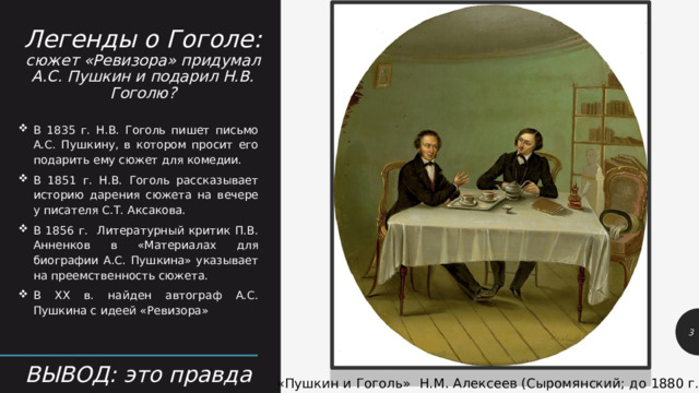 Легенды о Гоголе:  сюжет «Ревизора» придумал А.С. Пушкин и подарил Н.В. Гоголю? В 1835 г. Н.В. Гоголь пишет письмо А.С. Пушкину, в котором просит его подарить ему сюжет для комедии. В 1851 г. Н.В. Гоголь рассказывает историю дарения сюжета на вечере у писателя С.Т. Аксакова. В 1856 г. Литературный критик П.В. Анненков в «Материалах для биографии А.С. Пушкина» указывает на преемственность сюжета. В XX в. найден автограф А.С. Пушкина с идеей «Ревизора» 1 ВЫВОД: это правда «Пушкин и Гоголь» Н.М. Алексеев (Сыромянский; до 1880 г.) 