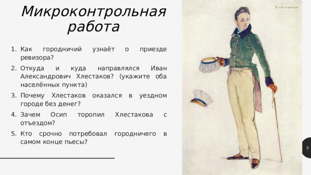 Микроконтрольная  работа Как городничий узнаёт о приезде ревизора? Откуда и куда направлялся Иван Александрович Хлестаков? (укажите оба населённых пункта) Почему Хлестаков оказался в уездном городе без денег? Зачем Осип торопил Хлестакова с отъездом? Кто срочно потребовал городничего в самом конце пьесы? 1 