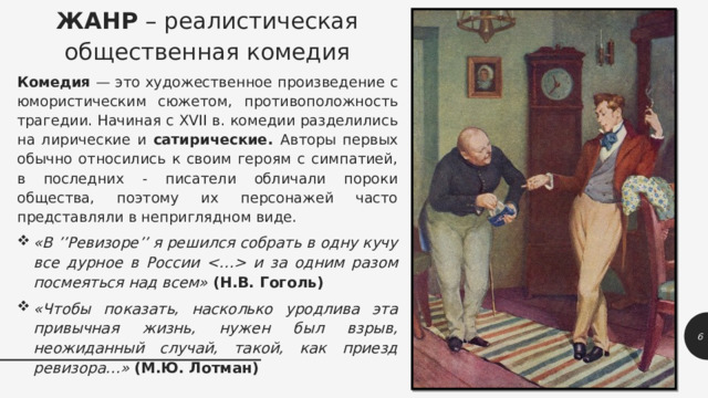 ЖАНР – реалистическая общественная комедия Комедия — это художественное произведение с юмористическим сюжетом, противоположность трагедии. Начиная с XVII в. комедии разделились на лирические и сатирические. Авторы первых обычно относились к своим героям с симпатией, в последних - писатели обличали пороки общества, поэтому их персонажей часто представляли в неприглядном виде. «В ’’Ревизоре’’ я решился собрать в одну кучу все дурное в России  и за одним разом посмеяться над всем» (Н.В. Гоголь) «Чтобы показать, насколько уродлива эта привычная жизнь, нужен был взрыв, неожиданный случай, такой, как приезд ревизора…» (М.Ю. Лотман) 1 