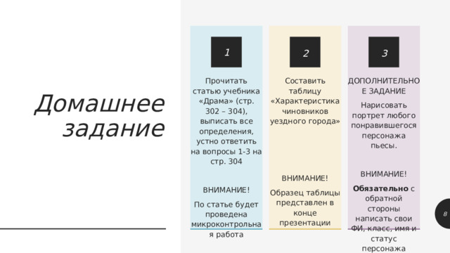 Составить таблицу «Характеристика чиновников уездного города» Прочитать статью учебника «Драма» (стр. 302 – 304), выписать все определения, устно ответить на вопросы 1-3 на стр. 304 ДОПОЛНИТЕЛЬНОЕ ЗАДАНИЕ Нарисовать портрет любого понравившегося персонажа пьесы. ВНИМАНИЕ! По статье будет проведена микроконтрольная работа ВНИМАНИЕ! ВНИМАНИЕ! Обязательно с обратной стороны написать свои ФИ, класс, имя и статус персонажа Образец таблицы представлен в конце презентации 3 1 2 Домашнее задание 1 1 
