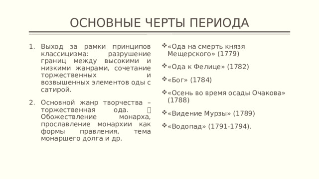 ОСНОВНЫЕ ЧЕРТЫ ПЕРИОДА Выход за рамки принципов классицизма: разрушение границ между высокими и низкими жанрами, сочетание торжественных и возвышенных элементов оды с сатирой. Основной жанр творчества – торжественная ода.  Обожествление монарха, прославление монархии как формы правления, тема монаршего долга и др. «Ода на смерть князя Мещерского» (1779) «Ода к Фелице» (1782) «Бог» (1784) «Осень во время осады Очакова» (1788) «Видение Мурзы» (1789) «Водопад» (1791-1794). 