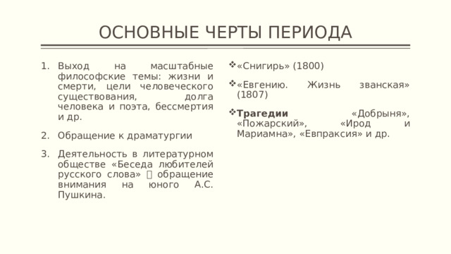 ОСНОВНЫЕ ЧЕРТЫ ПЕРИОДА Выход на масштабные философские темы: жизни и смерти, цели человеческого существования, долга человека и поэта, бессмертия и др. Обращение к драматургии Деятельность в литературном обществе «Беседа любителей русского слова»  обращение внимания на юного А.С. Пушкина. «Снигирь» (1800) «Евгению. Жизнь званская» (1807) Трагедии «Добрыня», «Пожарский», «Ирод и Мариамна», «Евпраксия» и др. 