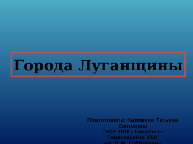 Города Луганщины Подготовила: Карпенко Татьяна Сергеевна ГБОУ ЛНР» Нагольно-Тарасовского УВК им. В.Ф. Субботина» 