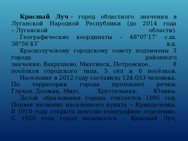  Красный Луч  – город областного значения в Луганской Народной Республики (до 2014 года – Луганской области).   Географические координаты – 48°07′17″ с.ш. 38°56′43″ в.д.   Краснолучскому городскому совету подчинены 3 города районного значения: Вахрушево, Миусинск, Петровское, 8 посёлков городского типа, 5 сёл и 6 посёлков.   Население в 2012 году составило 124.033 человека.  По территории города протекают речки: Глухая, Должик, Миус, Хрустальная, Юлина.   Датой образования города считается 1895 год. Первое название населенного пункта – Криндачевка.  В 1910 году открыто почтово-телеграфное отделение.  С 1920 года город называется – Красный Луч.   