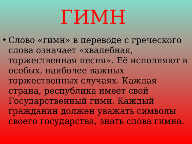 ГИМН Слово «гимн» в переводе с греческого слова означает «хвалебная, торжественная песня». Её исполняют в особых, наиболее важных торжественных случаях. Каждая страна, республика имеет свой Государственный гимн. Каждый гражданин должен уважать символы своего государства, знать слова гимна. 