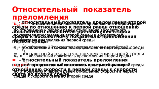 Относительный показатель преломления = - относительный показатель преломления второй среды по отношению к первой равен отношению абсолютного показателя преломления второй среды к абсолютному показателю преломления первой среды   = - абсолютный показатель преломления первой среды  = - абсолютный показатель преломления второй среды = – относительный показатель преломления второй среды по отношению к первой равен отношению скорости в первой среды к скорости света во второй среде 