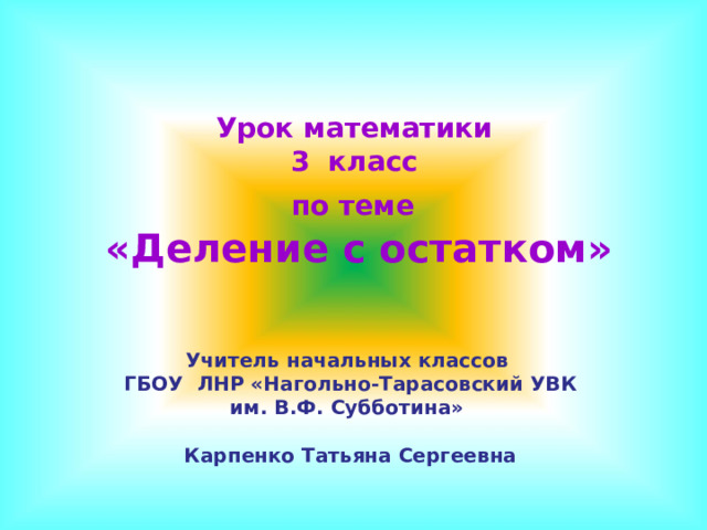 Урок математики  3 класс  по теме   «Деление с остатком» Учитель начальных классов ГБОУ ЛНР «Нагольно-Тарасовский УВК им. В.Ф. Субботина»  Карпенко Татьяна Сергеевна 