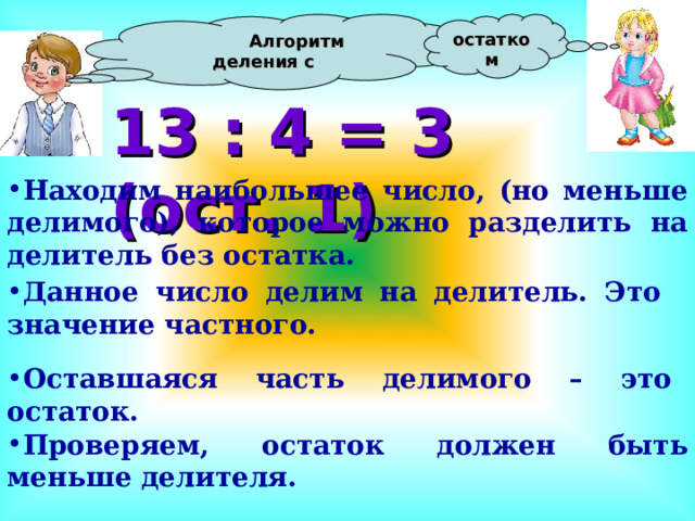  Алгоритм деления с остатком 13 : 4 = 3 (ост. 1) Находим наибольшее число, (но меньше делимого), которое можно разделить на делитель без остатка.  Данное число делим на делитель. Это значение частного.  Оставшаяся часть делимого – это остаток.  Проверяем, остаток должен быть меньше делителя. 