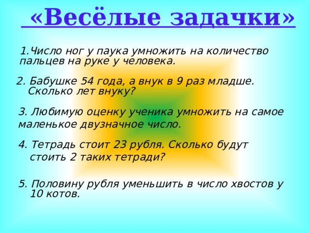 «Весёлые задачки»  Число ног у паука умножить на количество пальцев на руке у человека.  2. Бабушке 54 года, а внук в 9 раз младше. Сколько лет внуку?  3. Любимую оценку ученика умножить на самое маленькое двузначное число. 4. Тетрадь стоит 23 рубля. Сколько будут стоить 2 таких тетради? 5. Половину рубля уменьшить в число хвостов у 10 котов.  