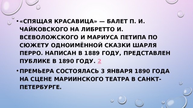 «Спящая красавица» — балет П. И. Чайковского на либретто И. Всеволожского и Мариуса Петипа по сюжету одноимённой сказки Шарля Перро. Написан в 1889 году, представлен публике в 1890 году.  2 Премьера состоялась 3 января 1890 года на сцене Мариинского театра в Санкт-Петербурге.  