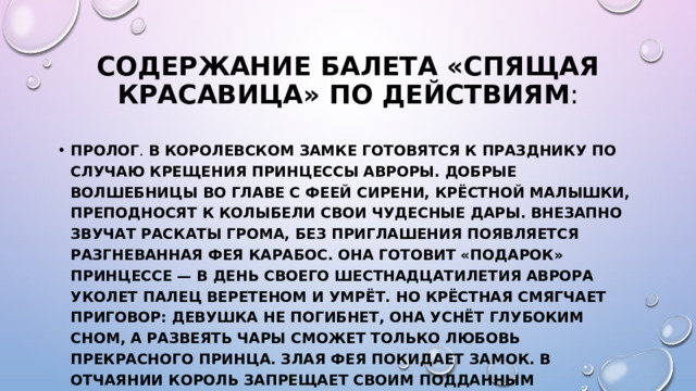 Содержание балета «Спящая красавица» по действиям : Пролог . В королевском замке готовятся к празднику по случаю крещения принцессы Авроры. Добрые волшебницы во главе с Феей Сирени, крёстной малышки, преподносят к колыбели свои чудесные дары. Внезапно звучат раскаты грома, без приглашения появляется разгневанная Фея Карабос. Она готовит «подарок» принцессе — в день своего шестнадцатилетия Аврора уколет палец веретеном и умрёт. Но крёстная смягчает приговор: девушка не погибнет, она уснёт глубоким сном, а развеять чары сможет только любовь прекрасного принца. Злая Фея покидает замок. В отчаянии Король запрещает своим подданным пользоваться любыми острыми предметами.   