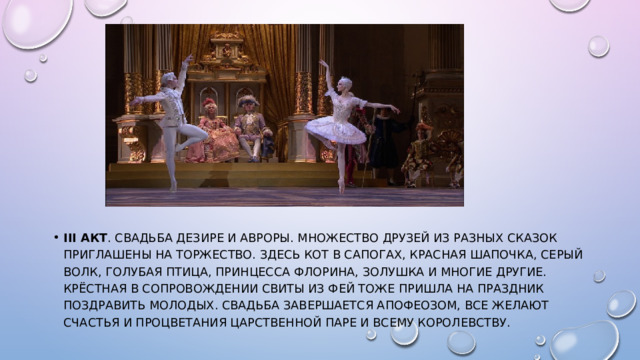 III акт . Свадьба Дезире и Авроры. Множество друзей из разных сказок приглашены на торжество. Здесь Кот в сапогах, Красная Шапочка, Серый Волк, Голубая птица, Принцесса Флорина, Золушка и многие другие. Крёстная в сопровождении свиты из Фей тоже пришла на праздник поздравить молодых. Свадьба завершается апофеозом, все желают счастья и процветания царственной паре и всему Королевству. 