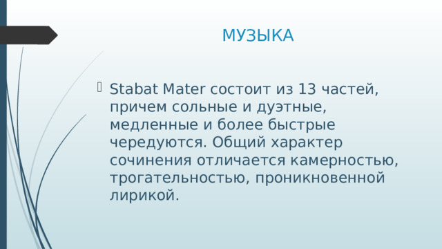  МУЗЫКА Stabat Mater состоит из 13 частей, причем сольные и дуэтные, медленные и более быстрые чередуются. Общий характер сочинения отличается камерностью, трогательностью, проникновенной лирикой. 