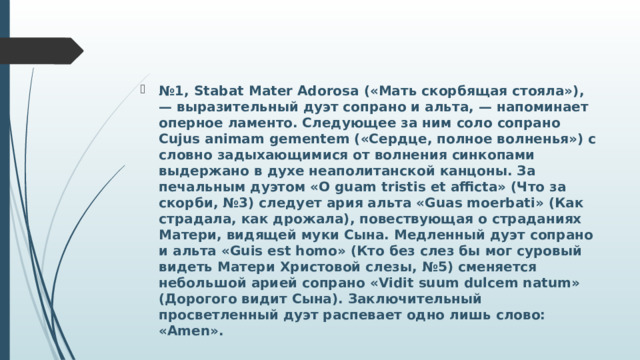 № 1, Stabat Mater Adorosa («Мать скорбящая стояла»), — выразительный дуэт сопрано и альта, — напоминает оперное ламенто. Следующее за ним соло сопрано Cujus animam gementem («Сердце, полное волненья») с словно задыхающимися от волнения синкопами выдержано в духе неаполитанской канцоны. За печальным дуэтом «O guam tristis et afficta» (Что за скорби, №3) следует ария альта «Guas moerbati» (Как страдала, как дрожала), повествующая о страданиях Матери, видящей муки Сына. Медленный дуэт сопрано и альта «Guis est homo» (Кто без слез бы мог суровый видеть Матери Христовой слезы, №5) сменяется небольшой арией сопрано «Vidit suum dulcem natum» (Дорогого видит Сына). Заключительный просветленный дуэт распевает одно лишь слово: «Amen». 
