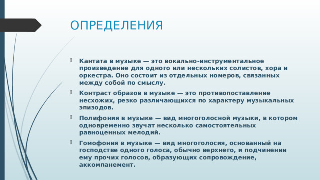 ОПРЕДЕЛЕНИЯ Кантата в музыке — это вокально-инструментальное произведение для одного или нескольких солистов, хора и оркестра. Оно состоит из отдельных номеров, связанных между собой по смыслу. Контраст образов в музыке — это противопоставление несхожих, резко различающихся по характеру музыкальных эпизодов. Полифония в музыке — вид многоголосной музыки, в котором одновременно звучат несколько самостоятельных равноценных мелодий. Гомофония в музыке — вид многоголосия, основанный на господстве одного голоса, обычно верхнего, и подчинении ему прочих голосов, образующих сопровождение, аккомпанемент. 