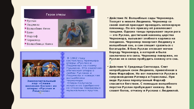 Действие IV. Волшебные сады Черномора. Тоскует в неволе Людмила. Черномор со своей свитой приходит проведать непокорную пленницу. По его приказу её развлекают танцами. Однако танцы прерывают звуки рога — это Руслан, достигший наконец царства Черномора, вызывает злобного карлика на поединок. Черномор повергает Людмилу в волшебный сон, а сам спешит сразиться с богатырём. В бою Руслан отсекает мечом бороду Черномора, в которой и была заключена его сила. Черномор повержен, но Руслан не в силах пробудить княжну ото сна.  2 Действие V. Гридница Светозара. Спит непробудным сном Людмила, привезённая в Киев Фарлафом. Но вот появляется Руслан в сопровождении Ратмира и Гориславы. При виде Руслана перепуганный Фарлаф спасается бегством. С помощью волшебного перстня Руслан пробуждает княжну. Все славят богов, отчизну и Руслана с Людмилой.  