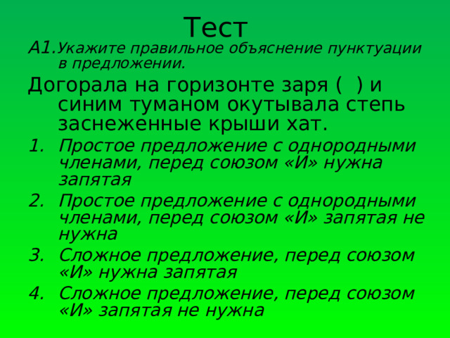 Тест А1. Укажите правильное объяснение пунктуации в предложении. Догорала на горизонте заря ( ) и синим туманом окутывала степь заснеженные крыши хат. Простое предложение с однородными членами, перед союзом «И» нужна запятая Простое предложение с однородными членами, перед союзом «И» запятая не нужна Сложное предложение, перед союзом «И» нужна запятая Сложное предложение, перед союзом «И» запятая не нужна   