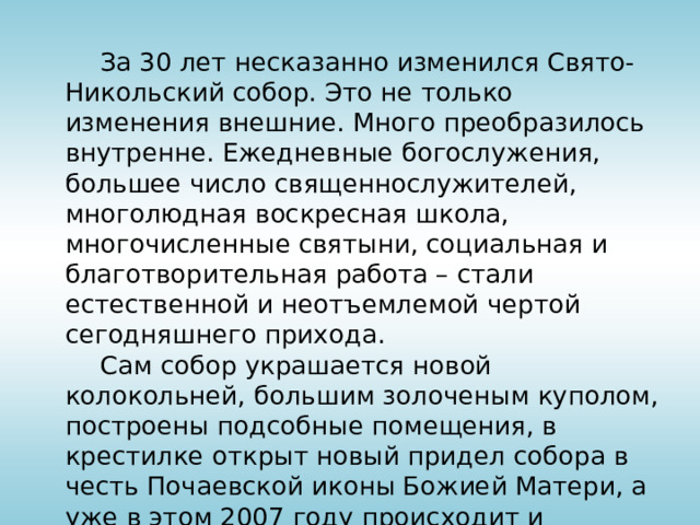 За 30 лет несказанно изменился Свято-Никольский собор. Это не только изменения внешние. Много преобразилось внутренне. Ежедневные богослужения, большее число священнослужителей, многолюдная воскресная школа, многочисленные святыни, социальная и благотворительная работа – стали естественной и неотъемлемой чертой сегодняшнего прихода.   Сам собор украшается новой колокольней, большим золоченым куполом, построены подсобные помещения, в крестилке открыт новый придел собора в честь Почаевской иконы Божией Матери, а уже в этом 2007 году происходит и генеральная реконструкция всего храмового здания. В 2018 году собор украсился новой внутренней росписью.  