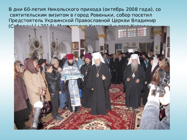 В дни 60-летия Никольского прихода (октябрь 2008 года), со  святительским визитом в город Ровеньки, собор посетил Предстоятель Украинской Православной Церкви Владимир (Сабодан) (+2014), Митрополит Киевский и всея Украины.  