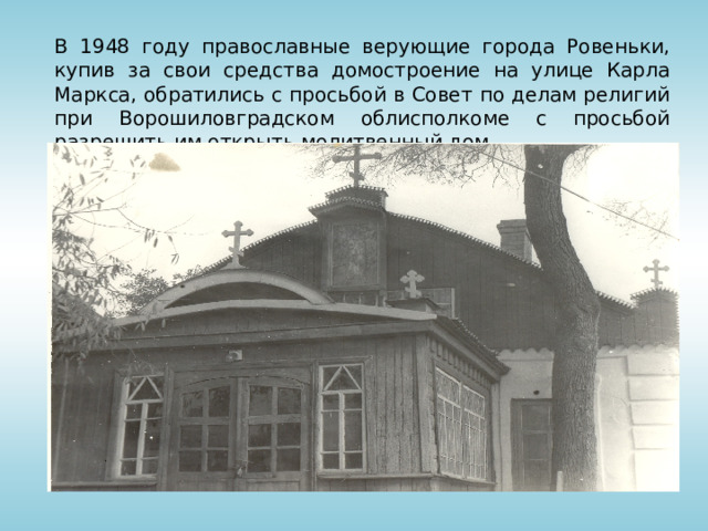 В 1948 году православные верующие города Ровеньки, купив за свои средства домостроение на улице Карла Маркса, обратились с просьбой в Совет по делам религий при Ворошиловградском облисполкоме с просьбой разрешить им открыть молитвенный дом.   