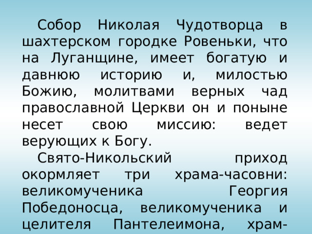  Собор Николая Чудотворца в шахтерском городке Ровеньки, что на Луганщине, имеет богатую и давнюю историю и, милостью Божию, молитвами верных чад православной Церкви он и поныне несет свою миссию: ведет верующих к Богу.   Свято-Никольский приход окормляет три храма-часовни: великомученика Георгия Победоносца, великомученика и целителя Пантелеимона, храм-часовня в честь иконы Божьей Матери «Всех скорбящих радость». 