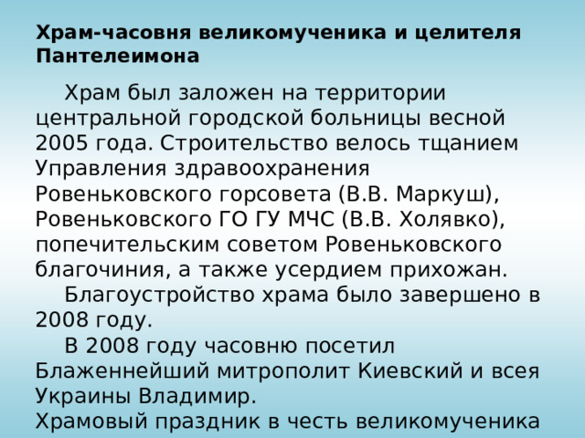 Храм-часовня великомученика и целителя Пантелеимона  Храм был заложен на территории центральной городской больницы весной 2005 года. Строительство велось тщанием Управления здравоохранения Ровеньковского горсовета (В.В. Маркуш),  Ровеньковского ГО ГУ МЧС (В.В. Холявко), попечительским советом Ровеньковского благочиния, а также усердием прихожан.  Благоустройство храма было завершено в 2008 году.  В 2008 году часовню посетил Блаженнейший митрополит Киевский и всея Украины Владимир. Храмовый праздник в честь великомученика Пантелеимона – 9 августа. 