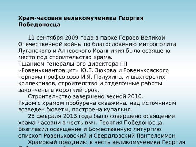 Храм-часовня великомученика Георгия Победоносца  11 сентября 2009 года в парке Героев Великой Отечественной войны по благословению митрополита Луганского и Алчевского Иоанникия было освящено место под строительство храма. Тщанием генерального директора ГП «Ровенькиантрацит» Ю.Е. Зюкова и Ровеньковского теркома профсоюзов И.Я. Полухина, и шахтерских коллективов, строителство и отделочные работы закончены в короткий срок.  Строительство завершено весной 2010.  Рядом с храмом пробурена скважина, над источником возведен бюветы, построена купальня.  25 февраля 2013 года было совершено освящение храма-часовни в честь вмч. Георгия Победоносца. Возглавил освящение и Божественную литургию епископ Ровеньковский и Свердловский Пантелеимон.  Храмовый праздник: в честь великомученика Георгия Победоносца – 6 мая. 