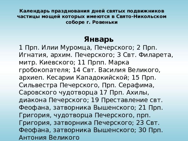 Календарь празднования дней святых подвижников частицы мощей которых имеются в Свято-Никольском соборе г. Ровеньки  Январь 1 Прп. Илии Муромца, Печерского; 2 Прп. Игнатия, архим. Печерского; 3 Свт. Филарета, митр. Киевского; 11 Прпп. Марка гробокопателя; 14 Свт. Василия Великого, архиеп. Кесарии Кападокийской; 15 Прп. Сильвестра Печерского, Прп. Серафима, Саровского чудотворца 17 Прп. Ахилы, диакона Печерского; 19 Преставление свт. Феофана, затворника Вышенского; 21 Прп. Григория, чудотворца Печерского, прп. Григория, затворника Печерского; 23 Свт. Феофана, затворника Вышенского; 30 Прп. Антония Великого 