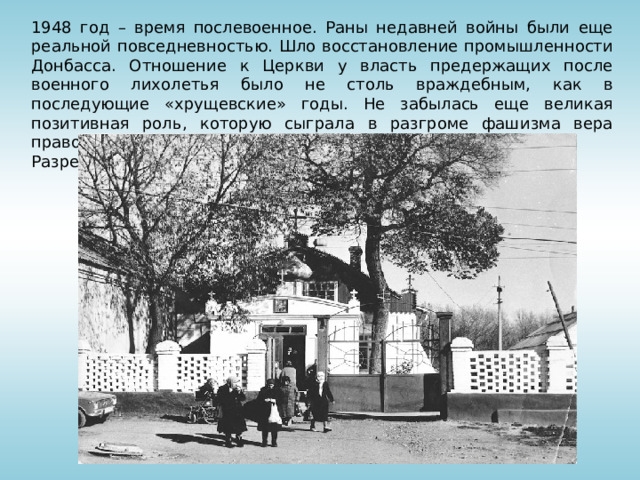 1948 год – время послевоенное. Раны недавней войны были еще реальной повседневностью. Шло восстановление промышленности Донбасса. Отношение к Церкви у власть предержащих после военного лихолетья было не столь враждебным, как в последующие «хрущевские» годы. Не забылась еще великая позитивная роль, которую сыграла в разгроме фашизма вера православная. Разрешение на открытие молитвенного дома было дано. 
