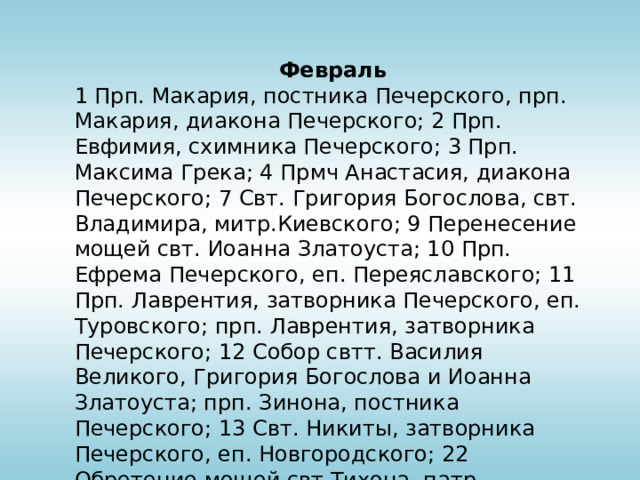 Февраль 1 Прп. Макария, постника Печерского, прп. Макария, диакона Печерского; 2 Прп. Евфимия, схимника Печерского; 3 Прп. Максима Грека; 4 Прмч Анастасия, диакона Печерского; 7 Свт. Григория Богослова, свт. Владимира, митр.Киевского; 9 Перенесение мощей свт. Иоанна Златоуста; 10 Прп. Ефрема Печерского, еп. Переяславского; 11 Прп. Лаврентия, затворника Печерского, еп. Туровского; прп. Лаврентия, затворника Печерского; 12 Собор свтт. Василия Великого, Григория Богослова и Иоанна Златоуста; прп. Зинона, постника Печерского; 13 Свт. Никиты, затворника Печерского, еп. Новгородского; 22 Обретение мощей свт.Тихона, патр. Московского; 23 Прп. Прохора Печерского; 27 Прп. Исаакия, затворника Печерского 