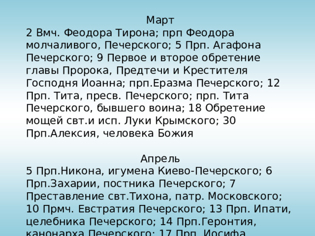 Март 2 Вмч. Феодора Тирона; прп Феодора молчаливого, Печерского; 5 Прп. Агафона Печерского; 9 Первое и второе обретение главы Пророка, Предтечи и Крестителя Господня Иоанна; прп.Еразма Печерского; 12 Прп. Тита, пресв. Печерского; прп. Тита Печерского, бывшего воина; 18 Обретение мощей свт.и исп. Луки Крымского; 30 Прп.Алексия, человека Божия Апрель 5 Прп.Никона, игумена Киево-Печерского; 6 Прп.Захарии, постника Печерского; 7 Преставление свт.Тихона, патр. Московского; 10 Прмч. Евстратия Печерского; 13 Прп. Ипати, целебника Печерского; 14 Прп.Геронтия, канонарха Печерского; 17 Прп. Иосифа Многоболезненного, Печерского; прп. Илии Макеевского; 30 Прп. Зосимы, игум. Соловецкого 