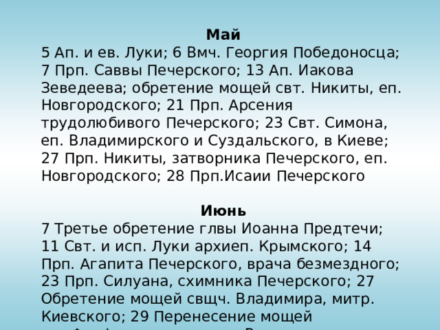 Май 5 Ап. и ев. Луки; 6 Вмч. Георгия Победоносца; 7 Прп. Саввы Печерского; 13 Ап. Иакова Зеведеева; обретение мощей свт. Никиты, еп. Новгородского; 21 Прп. Арсения трудолюбивого Печерского; 23 Свт. Симона, еп. Владимирского и Суздальского, в Киеве; 27 Прп. Никиты, затворника Печерского, еп. Новгородского; 28 Прп.Исаии Печерского Июнь 7 Третье обретение глвы Иоанна Предтечи; 11 Свт. и исп. Луки архиеп. Крымского; 14 Прп. Агапита Печерского, врача безмездного; 23 Прп. Силуана, схимника Печерского; 27 Обретение мощей свщч. Владимира, митр. Киевского; 29 Перенесение мощей свт.Феофана, затворника Вышенского 