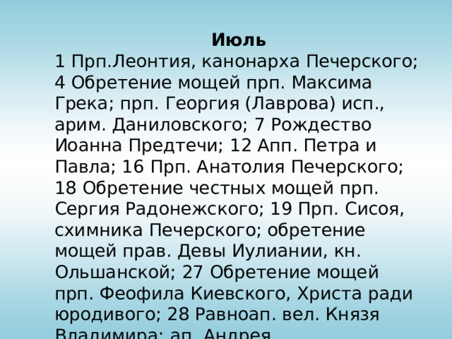 Июль 1 Прп.Леонтия, канонарха Печерского; 4 Обретение мощей прп. Максима Грека; прп. Георгия (Лаврова) исп., арим. Даниловского; 7 Рождество Иоанна Предтечи; 12 Апп. Петра и Павла; 16 Прп. Анатолия Печерского; 18 Обретение честных мощей прп. Сергия Радонежского; 19 Прп. Сисоя, схимника Печерского; обретение мощей прав. Девы Иулиании, кн. Ольшанской; 27 Обретение мощей прп. Феофила Киевского, Христа ради юродивого; 28 Равноап. вел. Князя Владимира; ап. Андрея Первозванного; 31 Прп. Иоанна Многострадального Печерского 