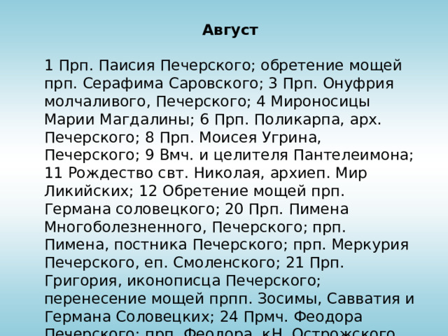 Август 1 Прп. Паисия Печерского; обретение мощей прп. Серафима Саровского; 3 Прп. Онуфрия молчаливого, Печерского; 4 Мироносицы Марии Магдалины; 6 Прп. Поликарпа, арх. Печерского; 8 Прп. Моисея Угрина, Печерского; 9 Вмч. и целителя Пантелеимона; 11 Рождество свт. Николая, архиеп. Мир Ликийских; 12 Обретение мощей прп. Германа соловецкого; 20 Прп. Пимена Многоболезненного, Печерского; прп. Пимена, постника Печерского; прп. Меркурия Печерского, еп. Смоленского; 21 Прп. Григория, иконописца Печерского; перенесение мощей прпп. Зосимы, Савватия и Германа Соловецких; 24 Прмч. Феодора Печерского; прп. Феодора, кН. Острожского, Печерского;  30 Прп. Алипия, иконописца Печерского 