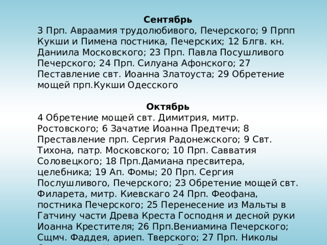 Сентябрь 3 Прп. Авраамия трудолюбивого, Печерского; 9 Прпп Кукши и Пимена постника, Печерских; 12 Блгв. кн. Даниила Московского; 23 Прп. Павла Посушливого Печерского; 24 Прп. Силуана Афонского; 27 Пеставление свт. Иоанна Златоуста; 29 Обретение мощей прп.Кукши Одесского Октябрь 4 Обретение мощей свт. Димитрия, митр. Ростовского; 6 Зачатие Иоанна Предтечи; 8 Преставление прп. Сергия Радонежского; 9 Свт. Тихона, патр. Московского; 10 Прп. Савватия Соловецкого; 18 Прп.Дамиана пресвитера, целебника; 19 Ап. Фомы; 20 Прп. Сергия Послушливого, Печерского; 23 Обретение мощей свт. Филарета, митр. Киевскаго 24 Прп. Феофана, постника Печерского; 25 Перенесение из Мальты в Гатчину части Древа Креста Господня и десной руки Иоанна Крестителя; 26 Прп.Вениамина Печерского; Сщмч. Фаддея, ариеп. Тверского; 27 Прп. Николы Святоши, кн. Черниговского,Печеркого чудотворца; 28 Сщмч. Лукиана Печерского; 29 Прп. Лонгина, вратаря Печерского; 31 Ап. и еванг. Луки 