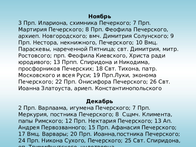 Ноябрь 3 Прп. Илариона, схимника Печеркого; 7 Прп. Мартирия Печерского; 8 Прп. Феофила Печерского, архиеп. Новгородского; вмч. Димитрия Солунского; 9 Прп. Нестора, некнижного, Печерского; 10 Вмц. Параскевы, нареченной Пятница; свт. Димитрия, митр. Ростовсого; прп. Феофила Киевского, Христа ради юродивого; 13 Прпп. Спиридона и Никодима, просфорников Печерских; 18 Свт. Тихона, патр. Московского и всея Руси; 19 Прп.Луки, эконома Печерского; 22 Прп. Онисифора Печерского; 26 Свт. Иоанна Златоуста, ариеп. Константинопольского Декабрь 2 Прп. Варлаама, игумена Печерского; 7 Прп. Меркурия, постника Печерского; 8  Сщмч. Климента, папы Римского; 12 Прп. Нектария Печерского; 13 Ап. Андрея Первозванного; 15 Прп. Афанасия Печерского; 17 Вмц. Варвары; 20 Прп. Иоанна,постника Печерского; 24 Прп. Никона Сухого, Печерского; 25 Свт. Спиридона, еп. Тримифунтского, чудотворца 