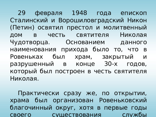  29 февраля 1948 года епископ Сталинский и Ворошиловградский Никон (Петин) освятил престол и молитвенный дом в честь святителя Николая Чудотворца. Основанием данного наименования прихода было то, что в Ровеньках был храм, закрытый и разрушенный в конце 30-х годов, который был построен в честь святителя Николая.  Практически сразу же, по открытии, храма был организован Ровеньковский благочинный округ, хотя в первые годы своего существования службы совершались в молитвенном доме лишь на праздники приезжими священниками.  