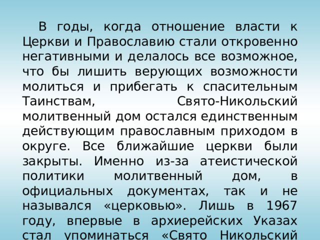  В годы, когда отношение власти к Церкви и Православию стали откровенно негативными и делалось все возможное, что бы лишить верующих возможности молиться и прибегать к спасительным Таинствам, Свято-Никольский молитвенный дом остался единственным действующим православным приходом в округе. Все ближайшие церкви были закрыты. Именно из-за атеистической политики молитвенный дом, в официальных документах, так и не назывался «церковью». Лишь в 1967 году, впервые в архиерейских Указах стал упоминаться «Свято Никольский храм города Ровеньки». 