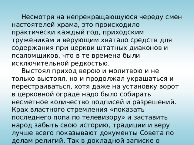  Несмотря на непрекращающуюся череду смен настоятелей храма, это происходило практически каждый год, приходским труженикам и верующим хватало средств для содержания при церкви штатных диаконов и псаломщиков, что в те времена были исключительной редкостью.  Выстоял приход верою и молитвою и не только выстоял, но и продолжал украшаться и перестраиваться, хотя даже на установку ворот в церковной ограде надо было собирать несметное количество подписей и разрешений. Крах властного стремления «показать последнего попа по телевизору» и заставить народ забыть свою историю, традиции и веру лучше всего показывают документы Совета по делам религий. Так в докладной записке о посещении храма в пасхальный день 1970 года указывается, что в храм пришли более 9 тысяч верующих.   